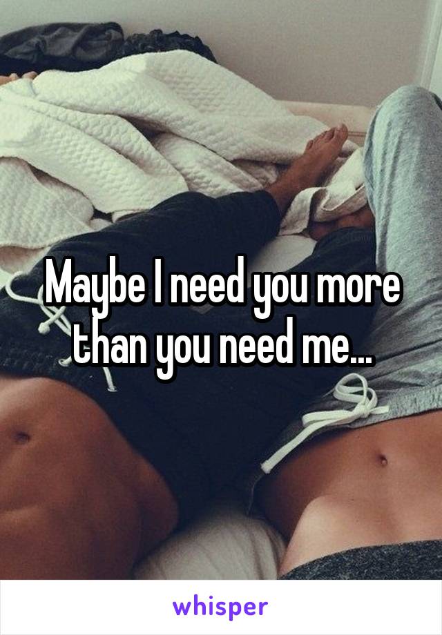 Maybe I need you more than you need me...