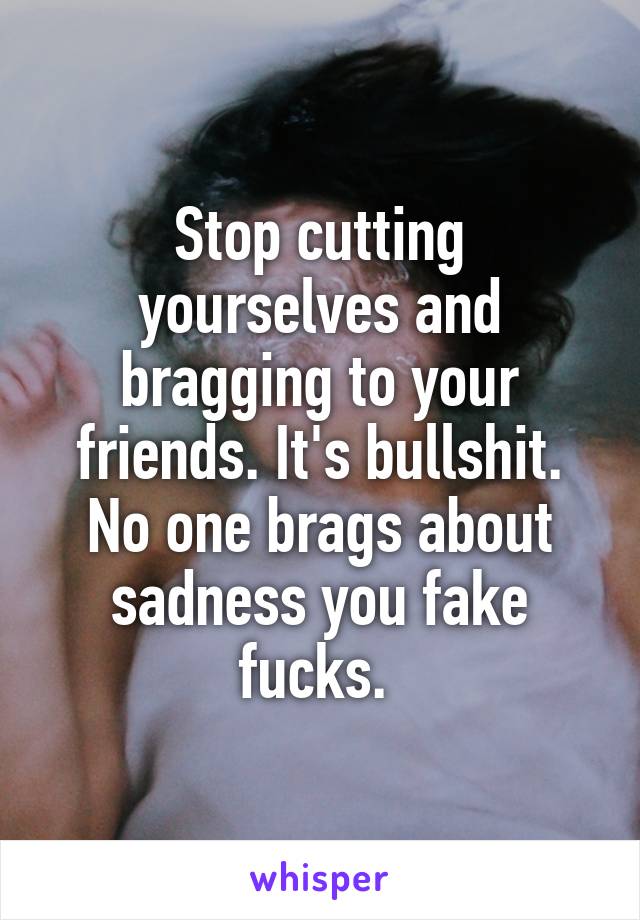 Stop cutting yourselves and bragging to your friends. It's bullshit. No one brags about sadness you fake fucks. 