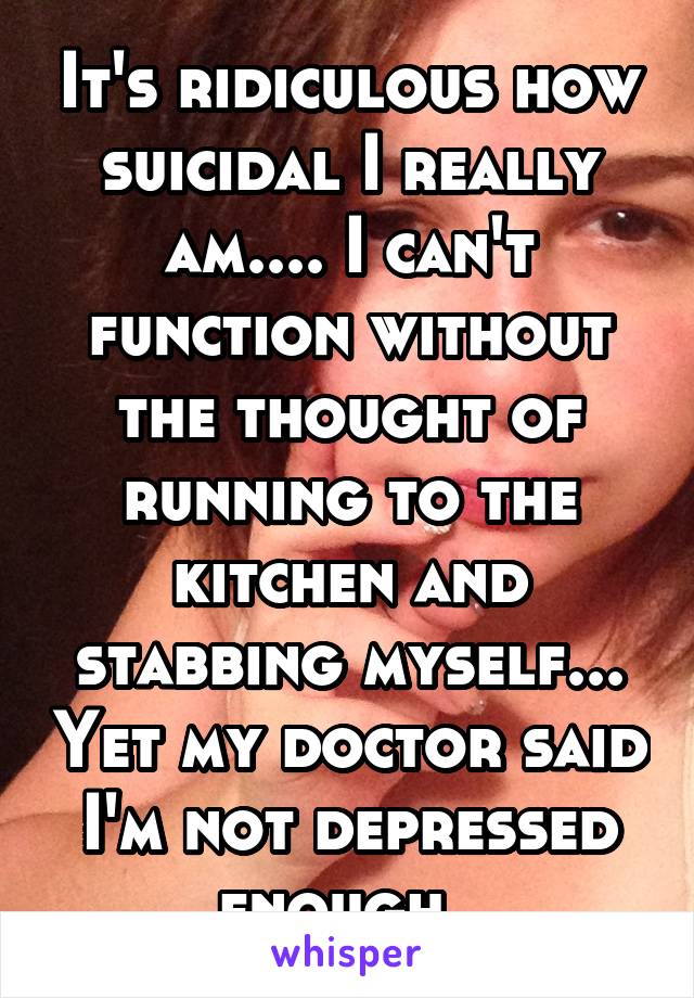 It's ridiculous how suicidal I really am.... I can't function without the thought of running to the kitchen and stabbing myself... Yet my doctor said I'm not depressed enough. 