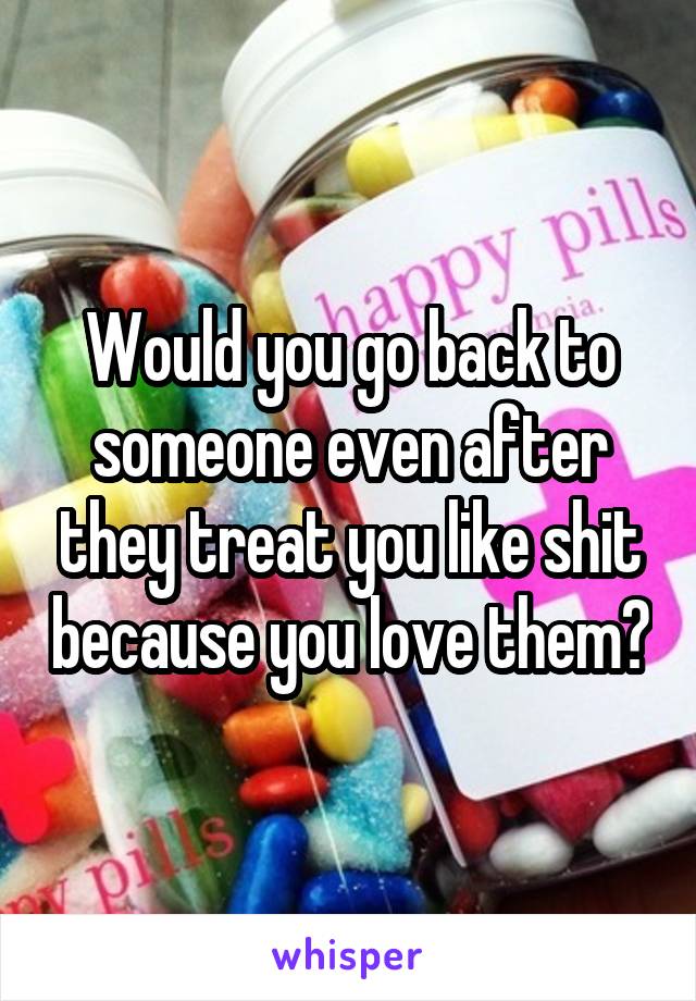 Would you go back to someone even after they treat you like shit because you love them?