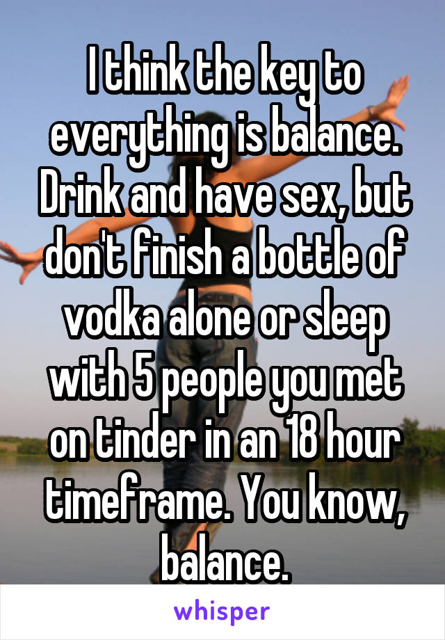 I think the key to everything is balance. Drink and have sex, but don't finish a bottle of vodka alone or sleep with 5 people you met on tinder in an 18 hour timeframe. You know, balance.