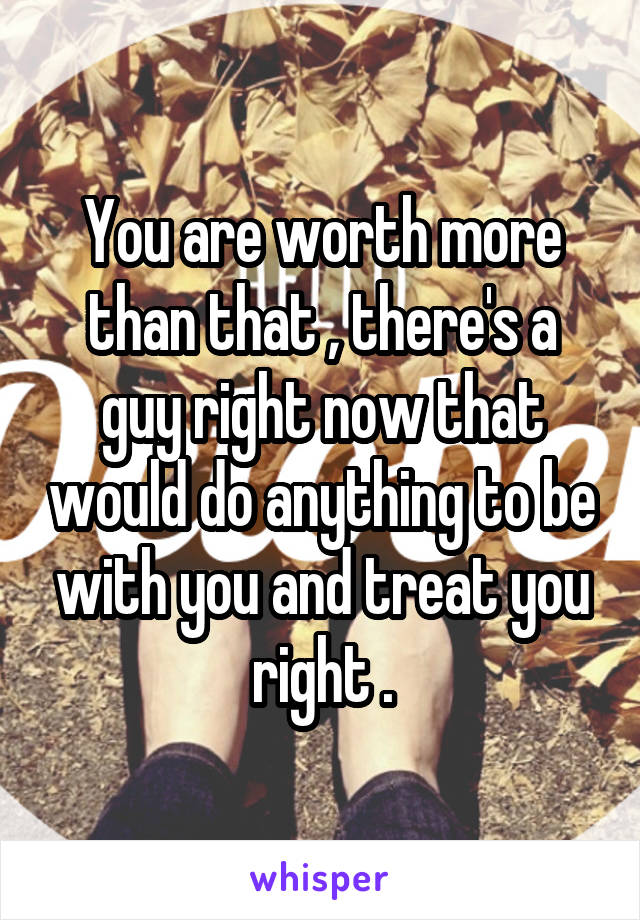 You are worth more than that , there's a guy right now that would do anything to be with you and treat you right .