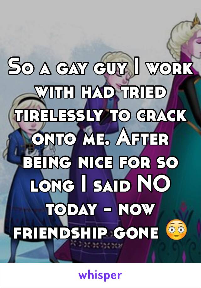 So a gay guy I work with had tried tirelessly to crack onto me. After being nice for so long I said NO today - now friendship gone 😳