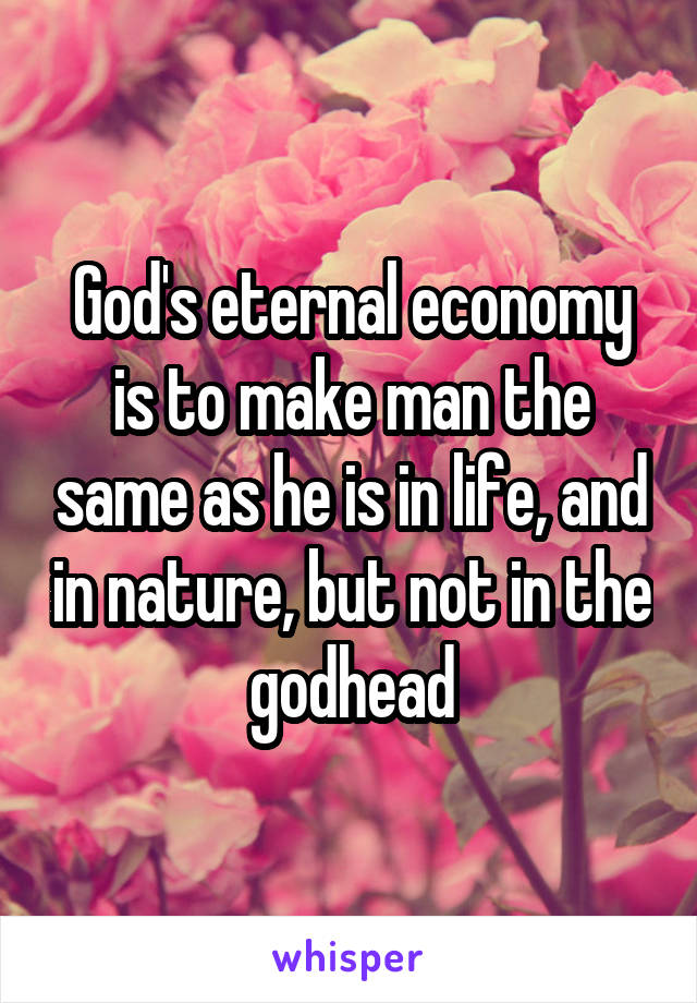 God's eternal economy is to make man the same as he is in life, and in nature, but not in the godhead