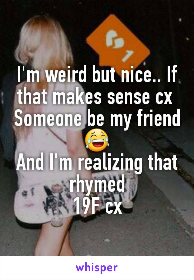 I'm weird but nice.. If that makes sense cx 
Someone be my friend 😂
And I'm realizing that rhymed
19F cx