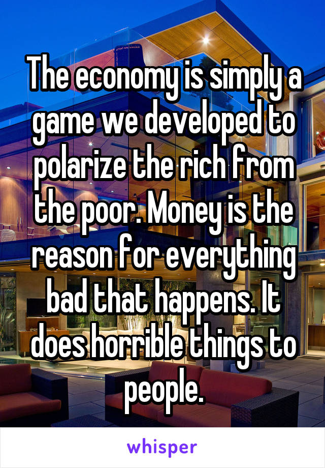 The economy is simply a game we developed to polarize the rich from the poor. Money is the reason for everything bad that happens. It does horrible things to people.