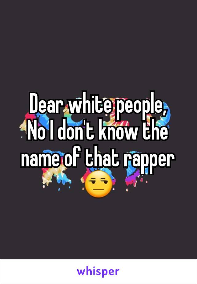 Dear white people,
No I don't know the name of that rapper 😒