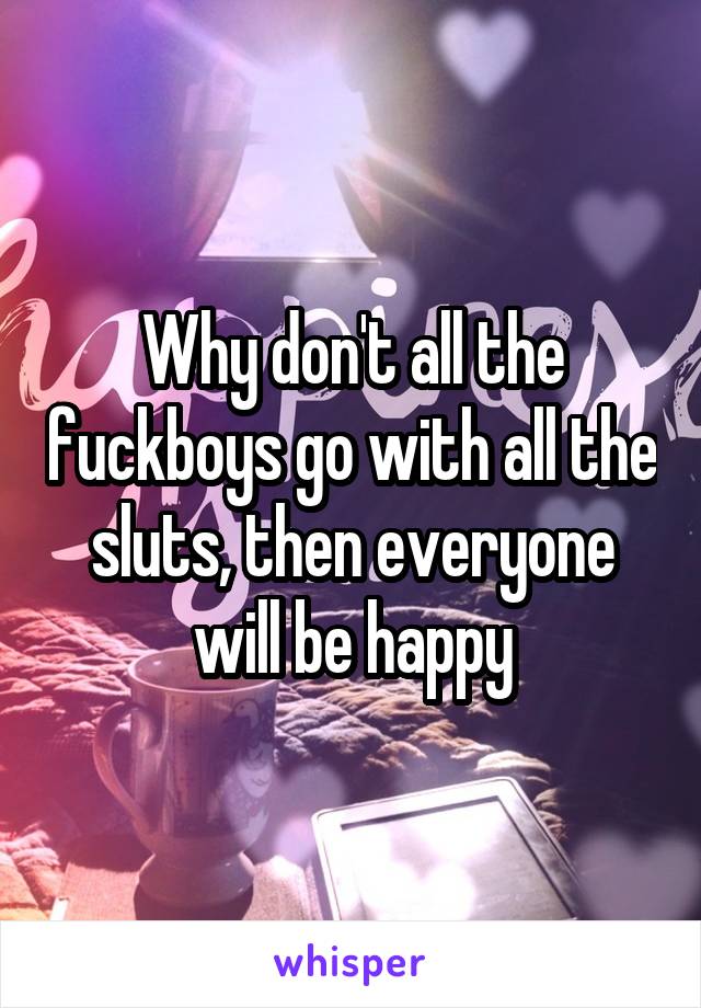 Why don't all the fuckboys go with all the sluts, then everyone will be happy