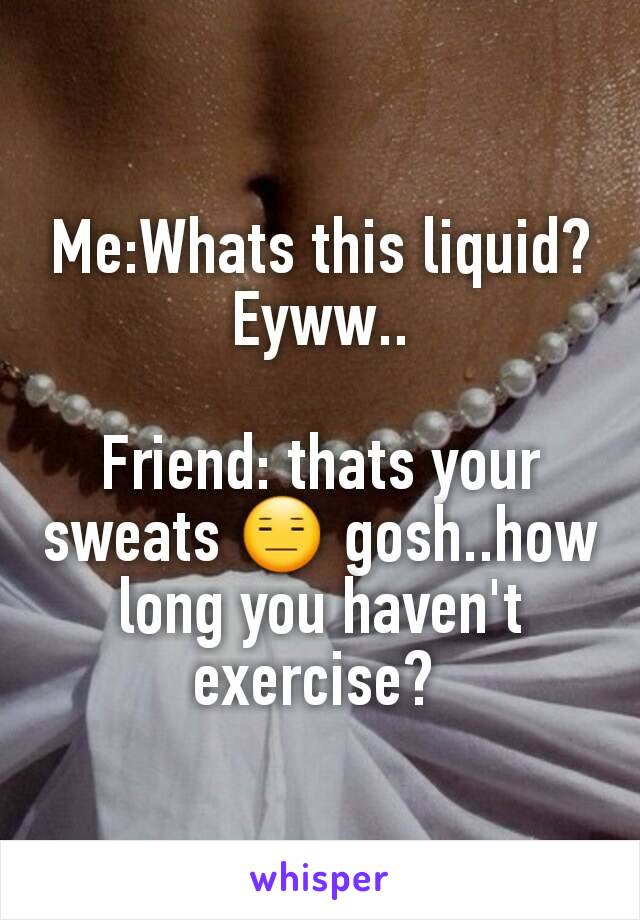 Me:Whats this liquid? Eyww..

Friend: thats your sweats 😑 gosh..how long you haven't exercise? 