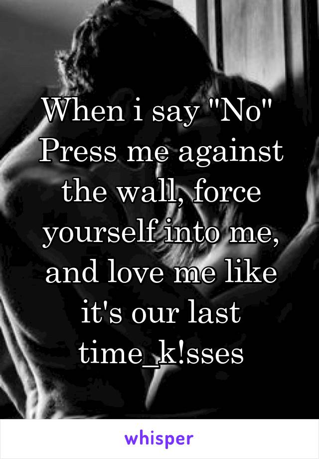 When i say "No" 
Press me against the wall, force yourself into me, and love me like it's our last time_k!sses