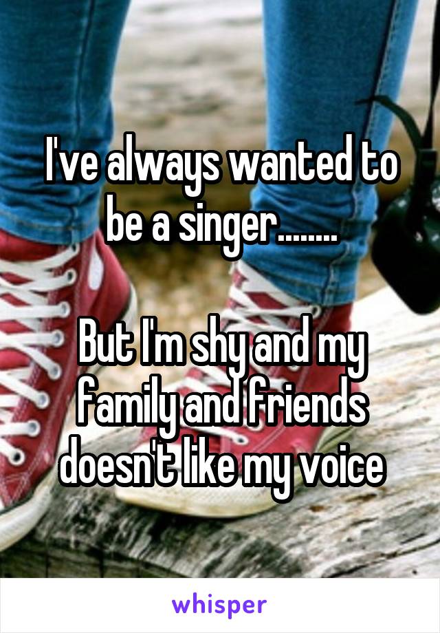 I've always wanted to be a singer........

But I'm shy and my family and friends doesn't like my voice