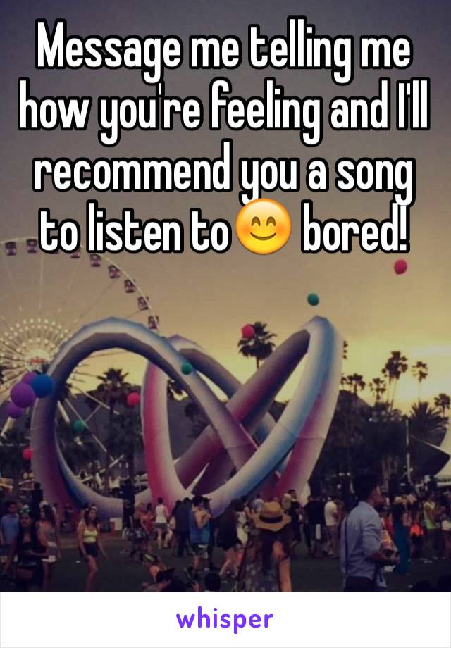 Message me telling me how you're feeling and I'll recommend you a song to listen to😊 bored! 