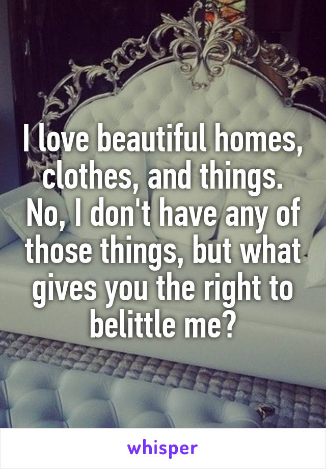 I love beautiful homes, clothes, and things. No, I don't have any of those things, but what gives you the right to belittle me?