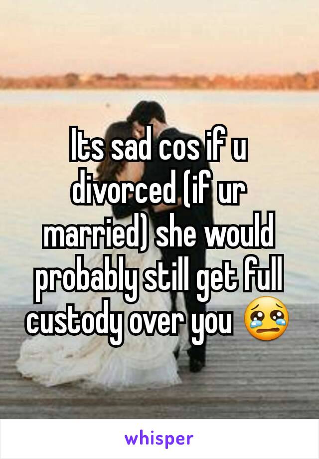Its sad cos if u divorced (if ur married) she would probably still get full custody over you 😢