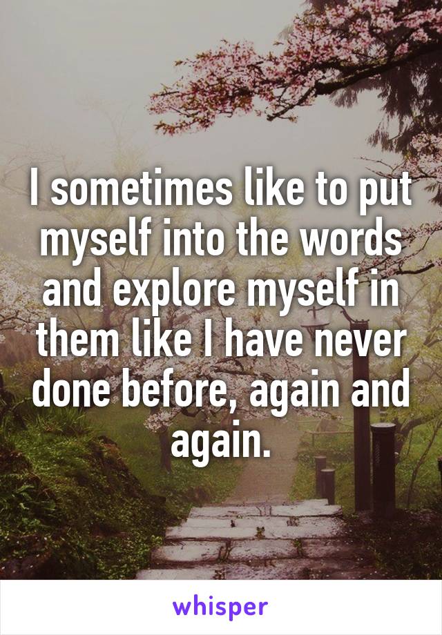 I sometimes like to put myself into the words and explore myself in them like I have never done before, again and again.