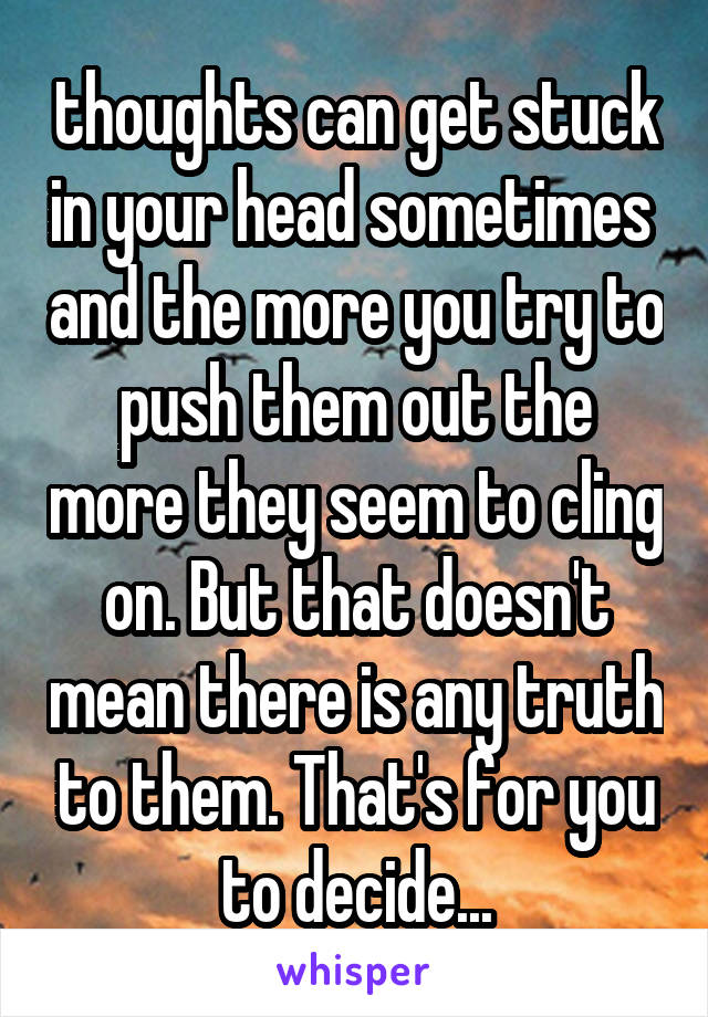 thoughts can get stuck in your head sometimes  and the more you try to push them out the more they seem to cling on. But that doesn't mean there is any truth to them. That's for you to decide...