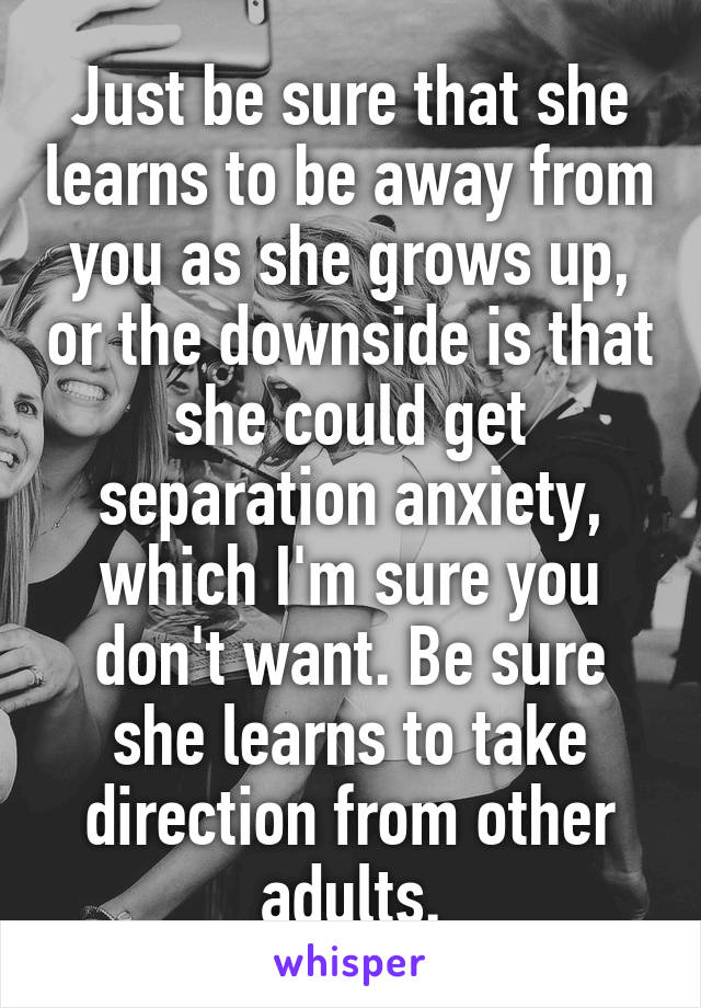 Just be sure that she learns to be away from you as she grows up, or the downside is that she could get separation anxiety, which I'm sure you don't want. Be sure she learns to take direction from other adults.