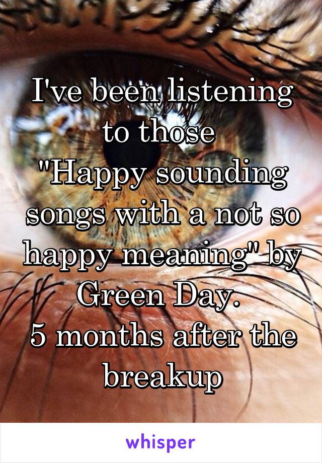 I've been listening to those 
"Happy sounding songs with a not so happy meaning" by Green Day. 
5 months after the breakup