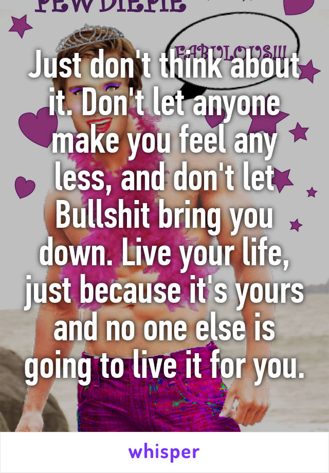 Just don't think about it. Don't let anyone make you feel any less, and don't let Bullshit bring you down. Live your life, just because it's yours and no one else is going to live it for you. 