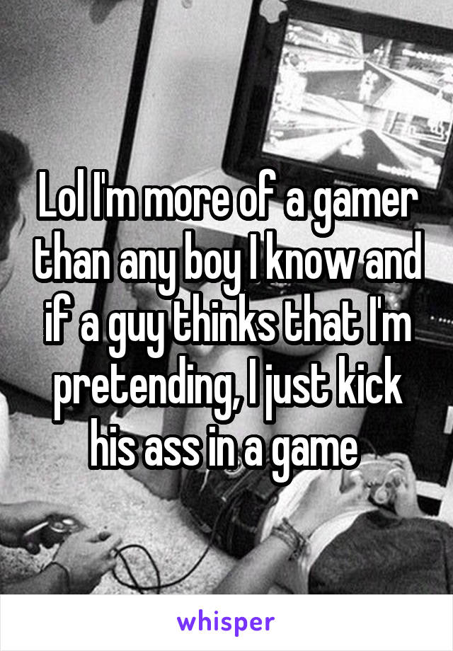 Lol I'm more of a gamer than any boy I know and if a guy thinks that I'm pretending, I just kick his ass in a game 