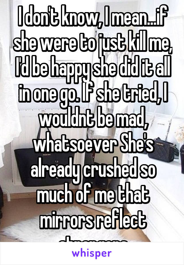 I don't know, I mean...if she were to just kill me, I'd be happy she did it all in one go. If she tried, I wouldnt be mad, whatsoever She's already crushed so much of me that mirrors reflect strangers