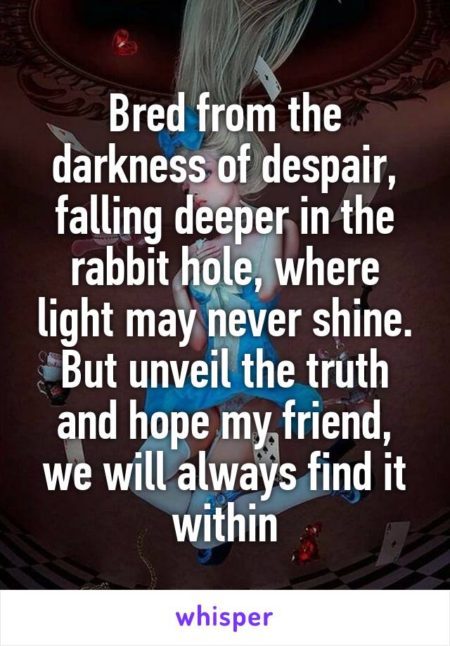 Bred from the darkness of despair, falling deeper in the rabbit hole, where light may never shine. But unveil the truth and hope my friend, we will always find it within