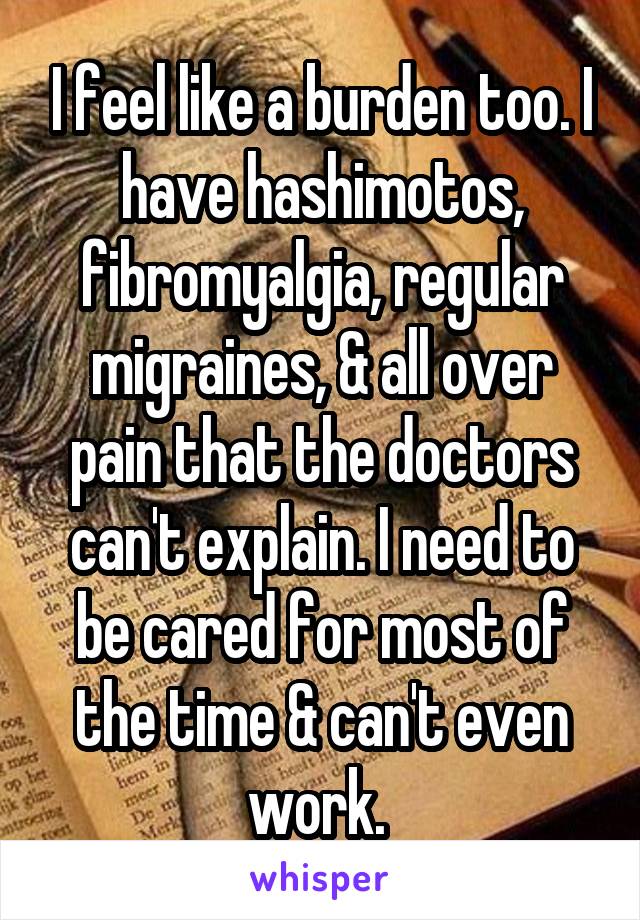 I feel like a burden too. I have hashimotos, fibromyalgia, regular migraines, & all over pain that the doctors can't explain. I need to be cared for most of the time & can't even work. 