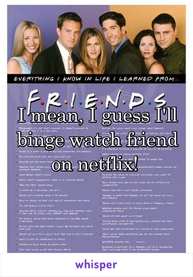 I mean, I guess I'll binge watch friend on netflix! 