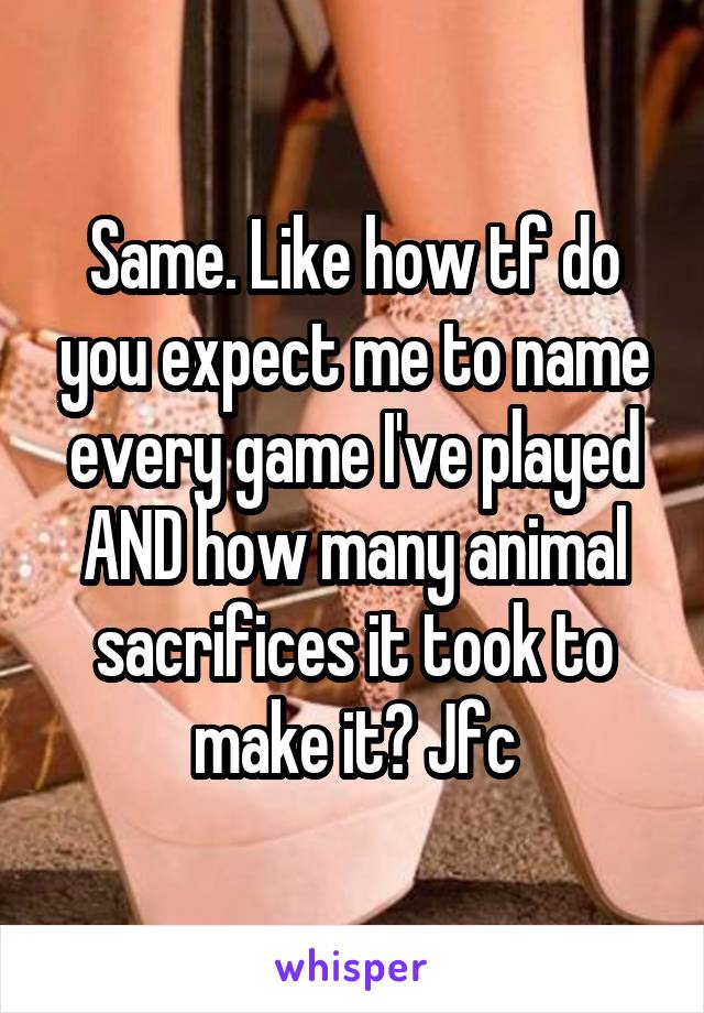 Same. Like how tf do you expect me to name every game I've played AND how many animal sacrifices it took to make it? Jfc