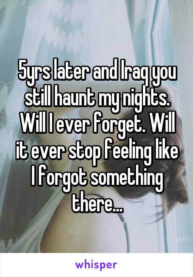 5yrs later and Iraq you still haunt my nights. Will I ever forget. Will it ever stop feeling like I forgot something there...