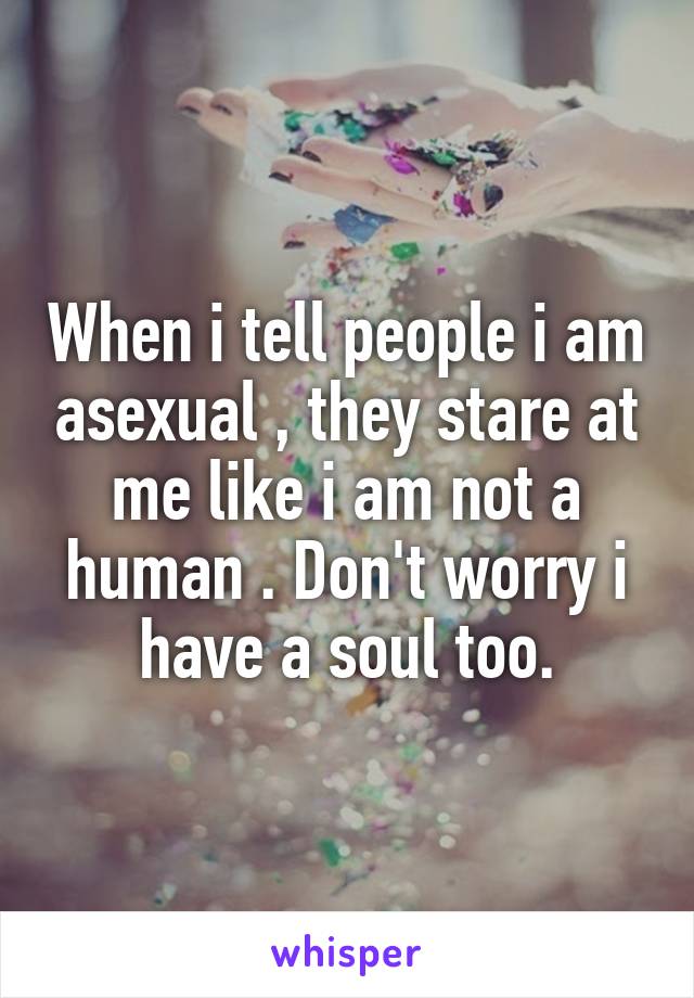 When i tell people i am asexual , they stare at me like i am not a human . Don't worry i have a soul too.