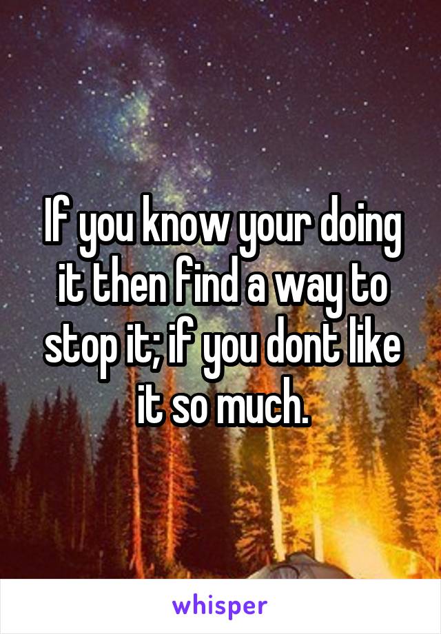 If you know your doing it then find a way to stop it; if you dont like it so much.