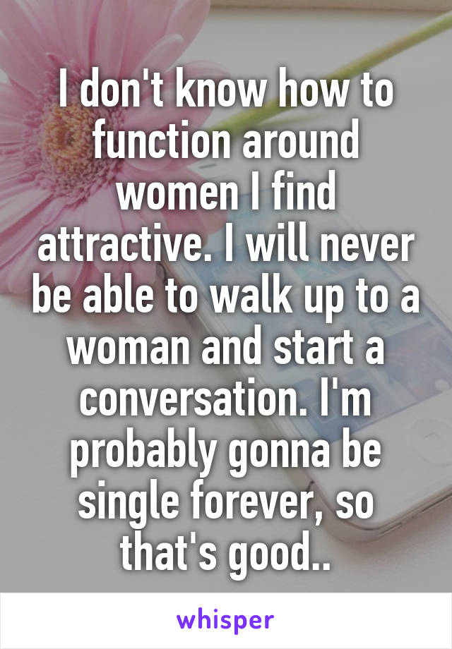 I don't know how to function around women I find attractive. I will never be able to walk up to a woman and start a conversation. I'm probably gonna be single forever, so that's good..