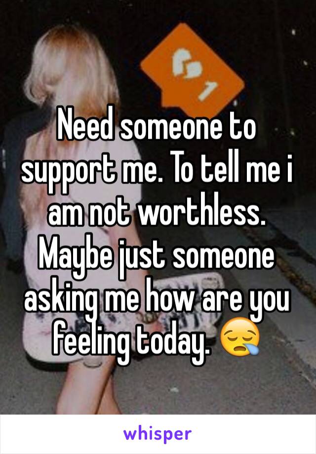 Need someone to support me. To tell me i am not worthless. Maybe just someone asking me how are you feeling today. 😪