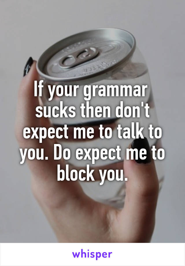 If your grammar  sucks then don't expect me to talk to you. Do expect me to block you.