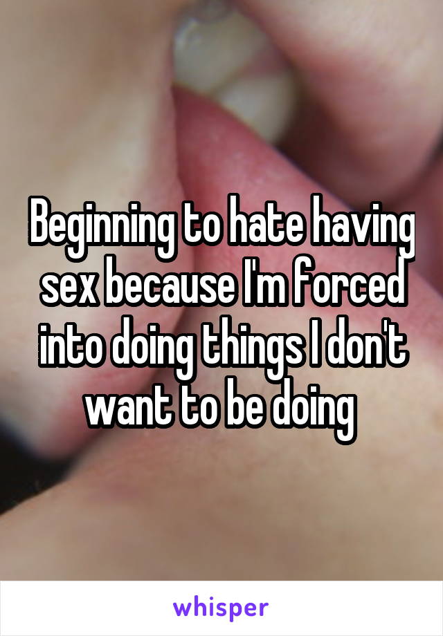 Beginning to hate having sex because I'm forced into doing things I don't want to be doing 