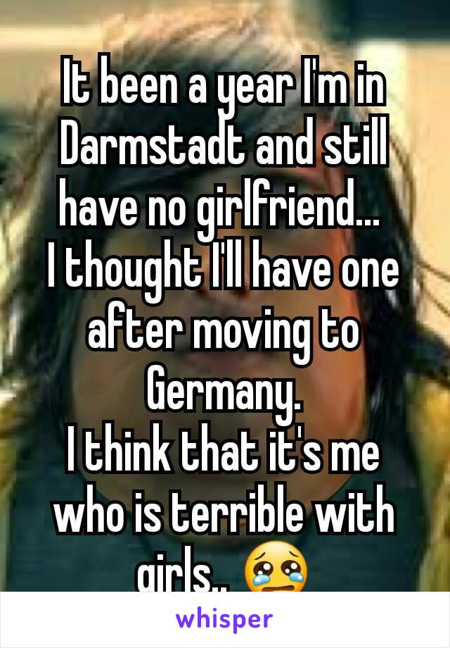 It been a year I'm in Darmstadt and still have no girlfriend... 
I thought I'll have one after moving to Germany.
I think that it's me who is terrible with girls.. 😢