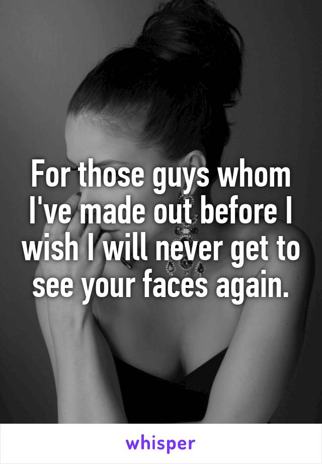 For those guys whom I've made out before I wish I will never get to see your faces again.