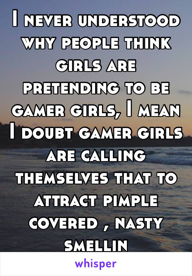 I never understood why people think girls are pretending to be gamer girls, I mean I doubt gamer girls are calling themselves that to attract pimple covered , nasty smellin douchesnozzles. 😂