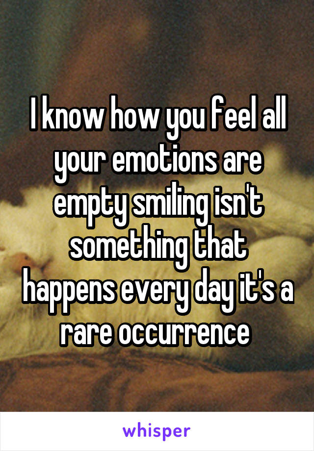 I know how you feel all your emotions are empty smiling isn't something that happens every day it's a rare occurrence 