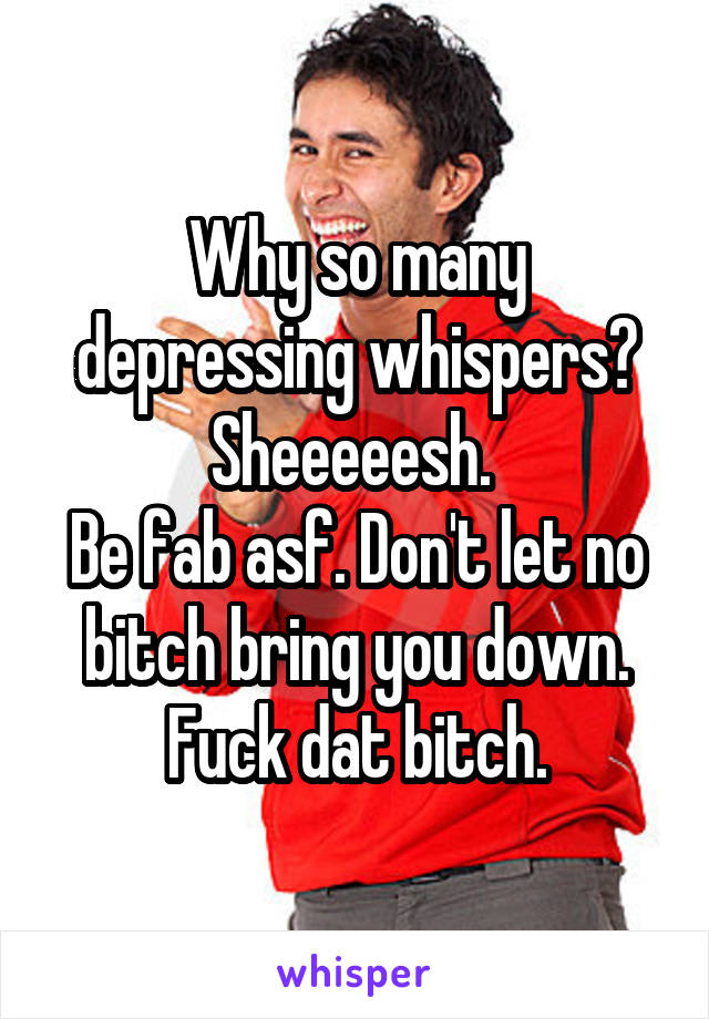 Why so many depressing whispers? Sheeeeesh. 
Be fab asf. Don't let no bitch bring you down.
Fuck dat bitch.