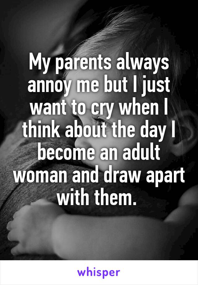 My parents always annoy me but I just want to cry when I think about the day I become an adult woman and draw apart with them. 
