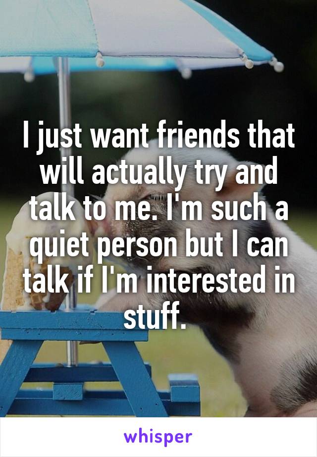 I just want friends that will actually try and talk to me. I'm such a quiet person but I can talk if I'm interested in stuff. 