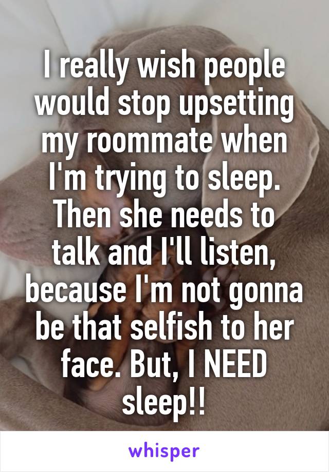 I really wish people would stop upsetting my roommate when I'm trying to sleep.
Then she needs to talk and I'll listen, because I'm not gonna be that selfish to her face. But, I NEED sleep!!