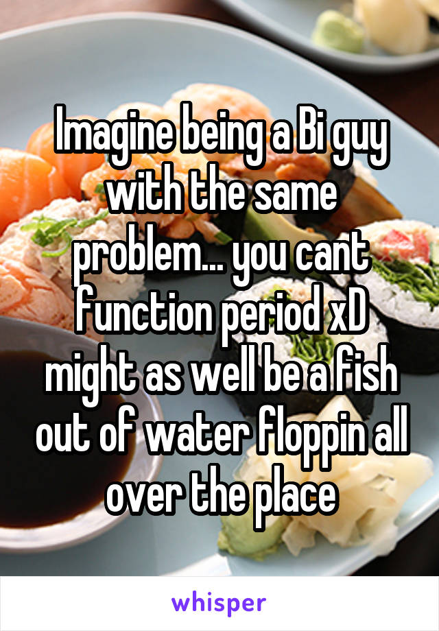 Imagine being a Bi guy with the same problem... you cant function period xD might as well be a fish out of water floppin all over the place