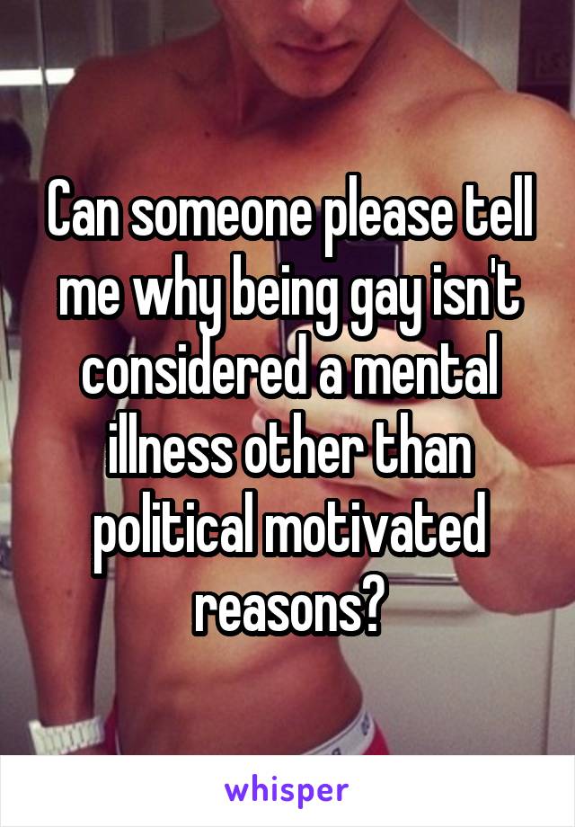 Can someone please tell me why being gay isn't considered a mental illness other than political motivated reasons?