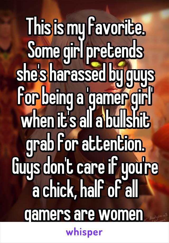 This is my favorite. Some girl pretends she's harassed by guys for being a 'gamer girl' when it's all a bullshit grab for attention. Guys don't care if you're a chick, half of all gamers are women 