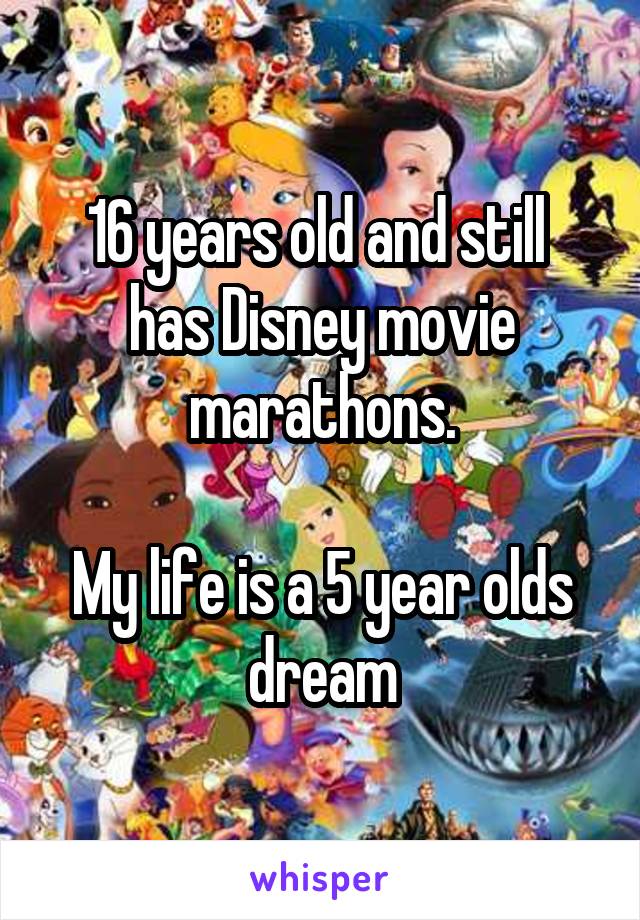 16 years old and still 
has Disney movie marathons.

My life is a 5 year olds dream