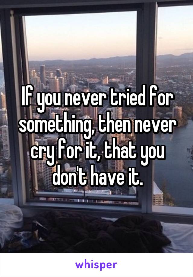 If you never tried for something, then never cry for it, that you don't have it.