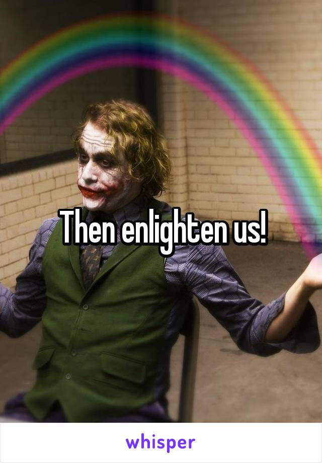 Then enlighten us!